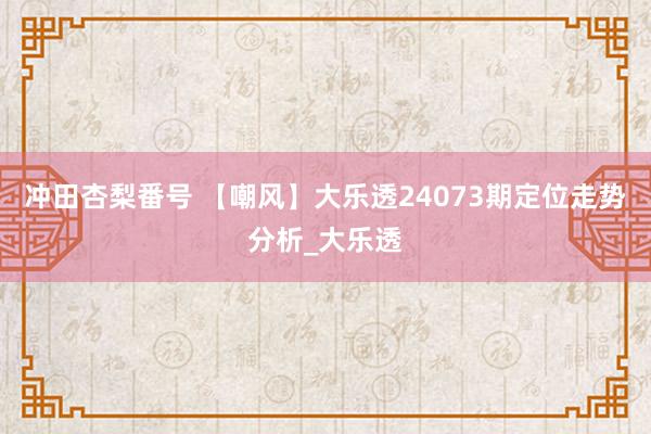 冲田杏梨番号 【嘲风】大乐透24073期定位走势分析_大乐透