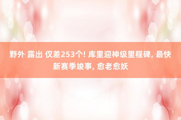 野外 露出 仅差253个! 库里迎神级里程碑， 最快新赛季竣事， 愈老愈妖