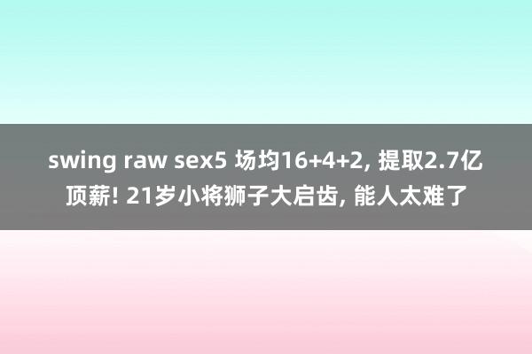 swing raw sex5 场均16+4+2， 提取2.7亿顶薪! 21岁小将狮子大启齿， 能人太难了