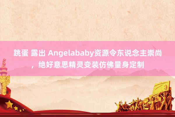 跳蛋 露出 Angelababy资源令东说念主崇尚，绝好意思精灵变装仿佛量身定制