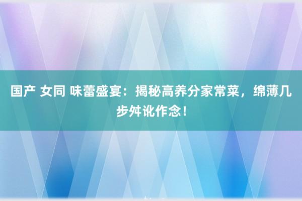 国产 女同 味蕾盛宴：揭秘高养分家常菜，绵薄几步舛讹作念！