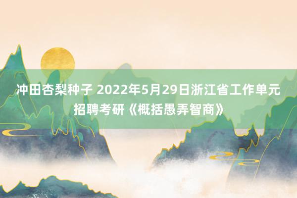 冲田杏梨种子 2022年5月29日浙江省工作单元招聘考研《概括愚弄智商》