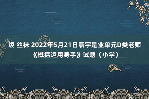 绫 丝袜 2022年5月21日寰宇是业单元D类老师《概括运用身手》试题（小学）