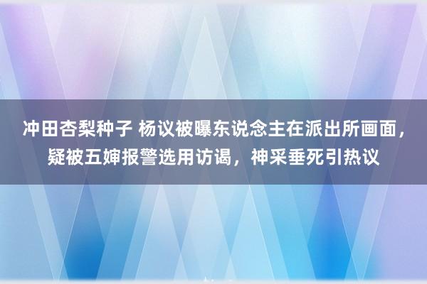 冲田杏梨种子 杨议被曝东说念主在派出所画面，疑被五婶报警选用访谒，神采垂死引热议