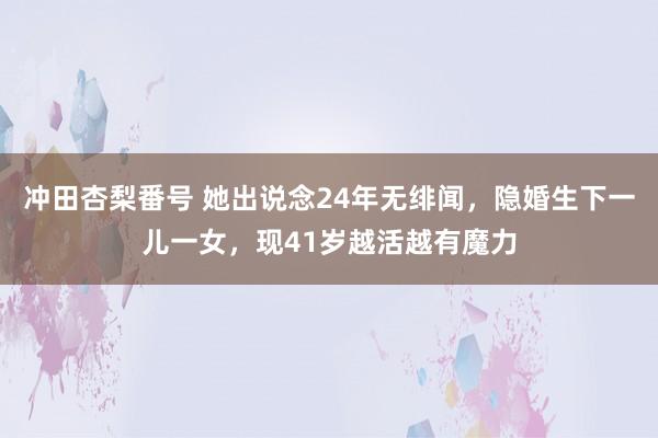 冲田杏梨番号 她出说念24年无绯闻，隐婚生下一儿一女，现41岁越活越有魔力