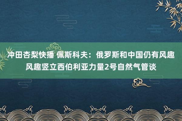 冲田杏梨快播 佩斯科夫：俄罗斯和中国仍有风趣风趣竖立西伯利亚力量2号自然气管谈