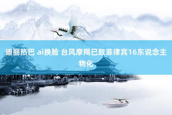 迪丽热巴 ai换脸 台风摩羯已致菲律宾16东说念主物化