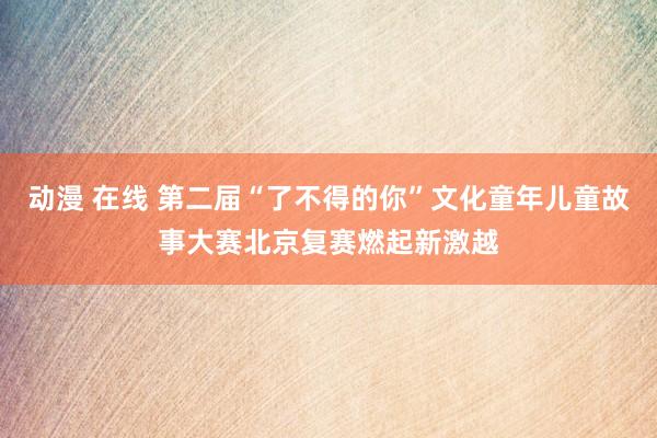 动漫 在线 第二届“了不得的你”文化童年儿童故事大赛北京复赛燃起新激越