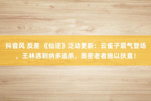 抖音风 反差 《仙逆》泛动更新：云雀子霸气登场，王林遇到纳多追杀，奥密老者施以扶直！