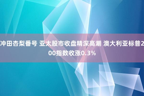 冲田杏梨番号 亚太股市收盘精深高潮 澳大利亚标普200指数收涨0.3%