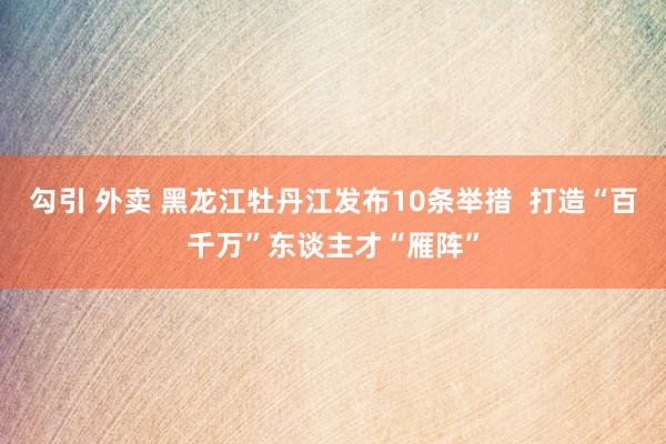 勾引 外卖 黑龙江牡丹江发布10条举措  打造“百千万”东谈主才“雁阵”