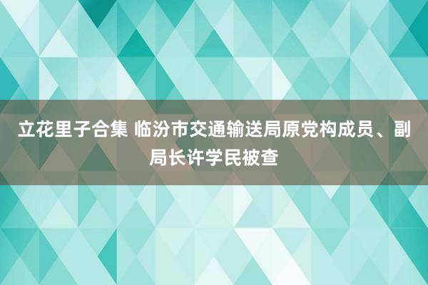 立花里子合集 临汾市交通输送局原党构成员、副局长许学民被查