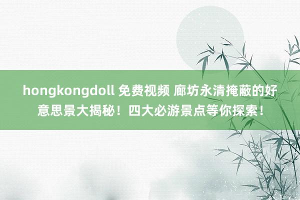 hongkongdoll 免费视频 廊坊永清掩蔽的好意思景大揭秘！四大必游景点等你探索！