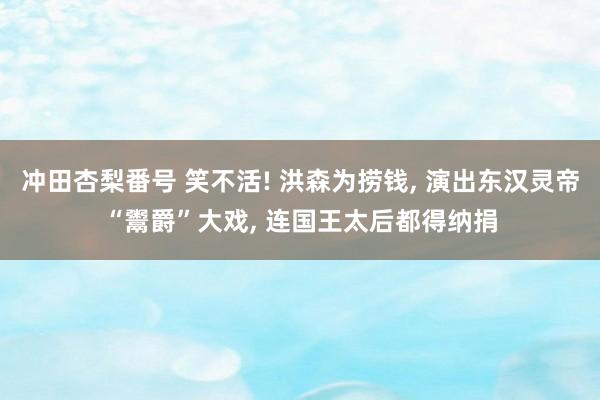 冲田杏梨番号 笑不活! 洪森为捞钱， 演出东汉灵帝“鬻爵”大戏， 连国王太后都得纳捐