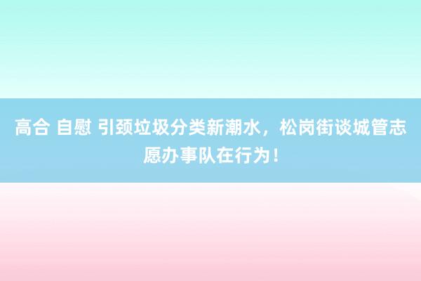 高合 自慰 引颈垃圾分类新潮水，松岗街谈城管志愿办事队在行为！