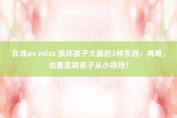 在线av miss 损坏孩子大脑的3样东西：再难，也要匡助孩子从小根绝！