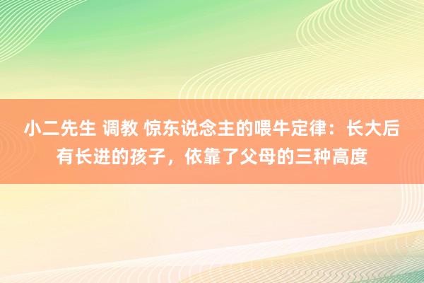 小二先生 调教 惊东说念主的喂牛定律：长大后有长进的孩子，依靠了父母的三种高度