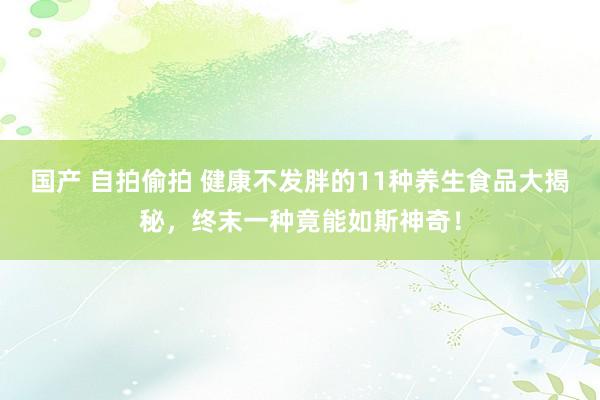 国产 自拍偷拍 健康不发胖的11种养生食品大揭秘，终末一种竟能如斯神奇！