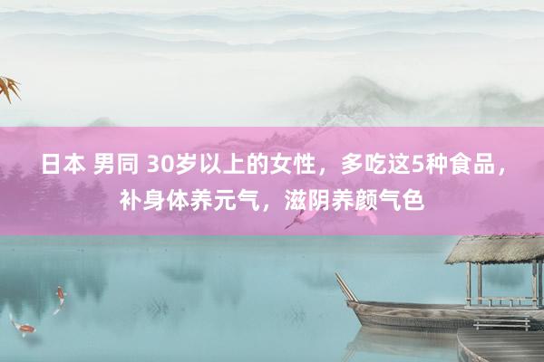 日本 男同 30岁以上的女性，多吃这5种食品，补身体养元气，滋阴养颜气色