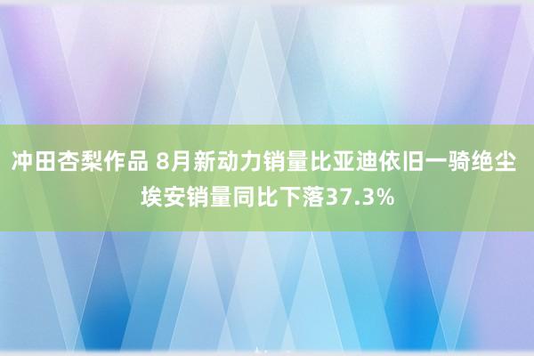 冲田杏梨作品 8月新动力销量比亚迪依旧一骑绝尘 埃安销量同比下落37.3%