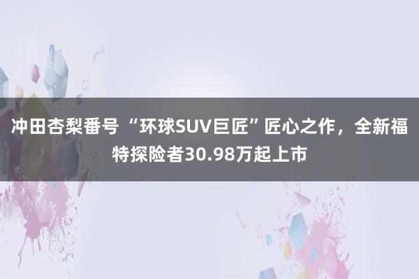 冲田杏梨番号 “环球SUV巨匠”匠心之作，全新福特探险者30.98万起上市