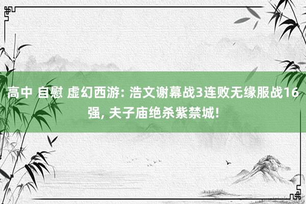 高中 自慰 虚幻西游: 浩文谢幕战3连败无缘服战16强， 夫子庙绝杀紫禁城!