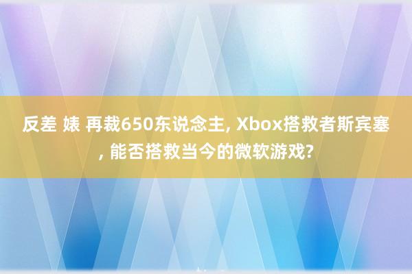 反差 婊 再裁650东说念主， Xbox搭救者斯宾塞， 能否搭救当今的微软游戏?