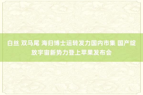 白丝 双马尾 海归博士运转发力国内市集 国产绽放宇宙新势力登上苹果发布会