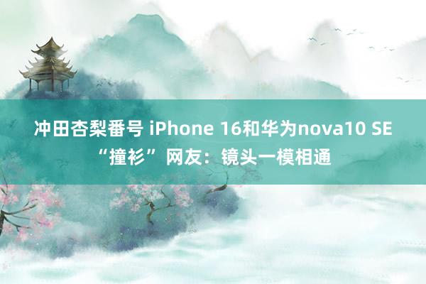 冲田杏梨番号 iPhone 16和华为nova10 SE“撞衫” 网友：镜头一模相通