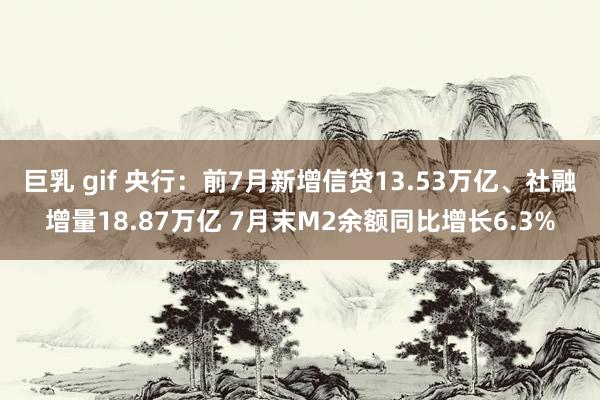 巨乳 gif 央行：前7月新增信贷13.53万亿、社融增量18.87万亿 7月末M2余额同比增长6.3%