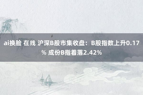 ai换脸 在线 沪深B股市集收盘：B股指数上升0.17% 成份B指着落2.42%