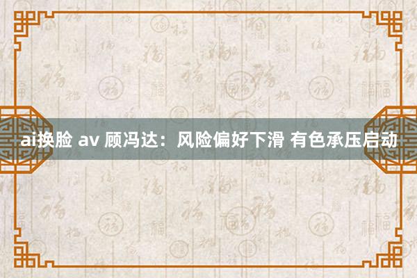 ai换脸 av 顾冯达：风险偏好下滑 有色承压启动