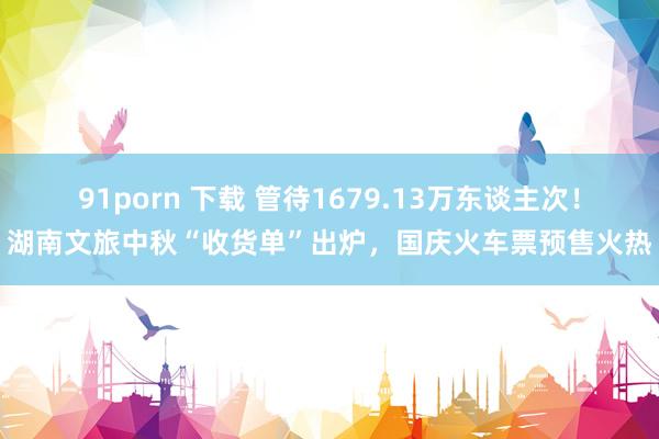 91porn 下载 管待1679.13万东谈主次！湖南文旅中秋“收货单”出炉，国庆火车票预售火热