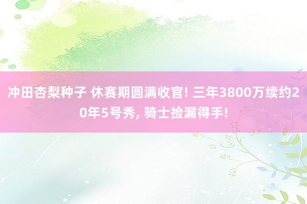 冲田杏梨种子 休赛期圆满收官! 三年3800万续约20年5号秀， 骑士捡漏得手!