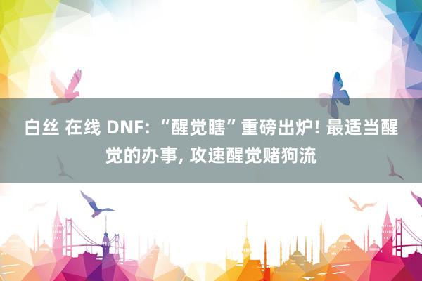 白丝 在线 DNF: “醒觉瞎”重磅出炉! 最适当醒觉的办事， 攻速醒觉赌狗流