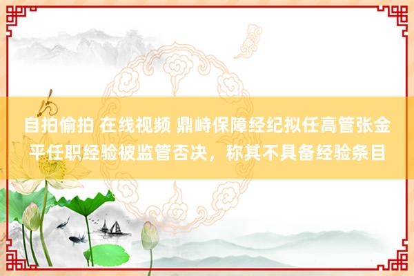 自拍偷拍 在线视频 鼎峙保障经纪拟任高管张金平任职经验被监管否决，称其不具备经验条目