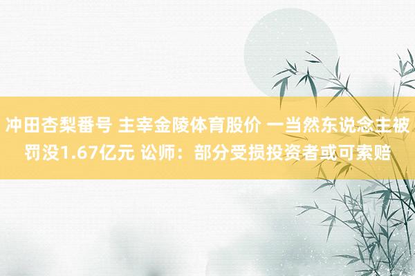 冲田杏梨番号 主宰金陵体育股价 一当然东说念主被罚没1.67亿元 讼师：部分受损投资者或可索赔