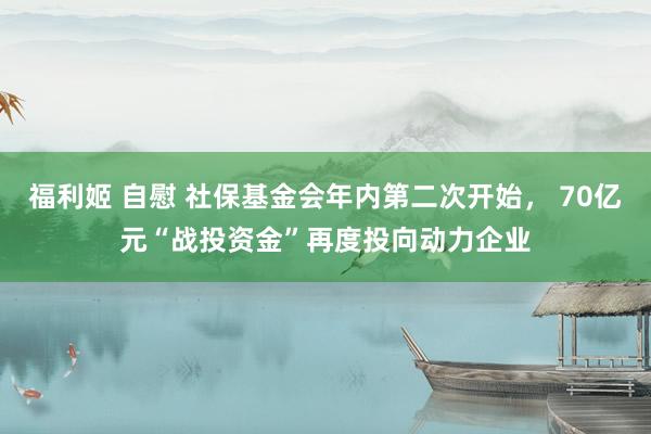 福利姬 自慰 社保基金会年内第二次开始， 70亿元“战投资金”再度投向动力企业