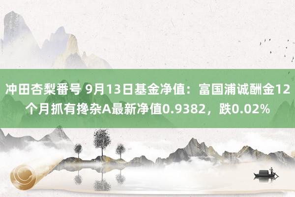 冲田杏梨番号 9月13日基金净值：富国浦诚酬金12个月抓有搀杂A最新净值0.9382，跌0.02%