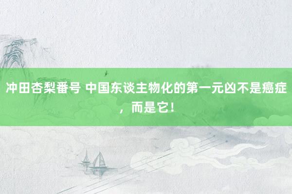 冲田杏梨番号 中国东谈主物化的第一元凶不是癌症，而是它！