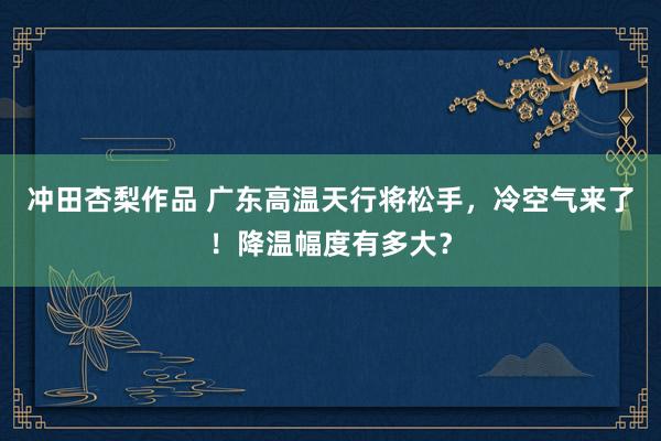 冲田杏梨作品 广东高温天行将松手，冷空气来了！降温幅度有多大？