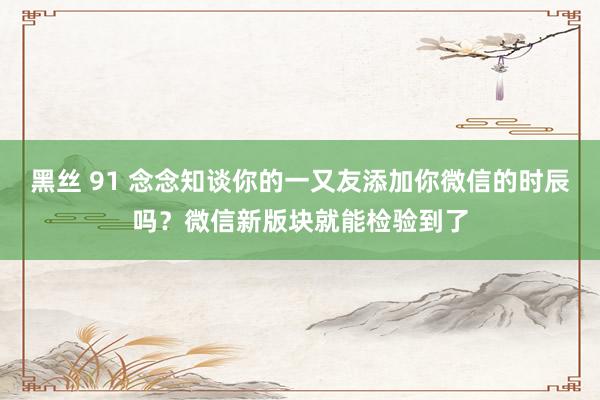 黑丝 91 念念知谈你的一又友添加你微信的时辰吗？微信新版块就能检验到了