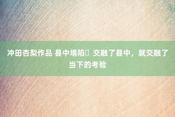 冲田杏梨作品 县中塌陷❓交融了县中，就交融了当下的考验