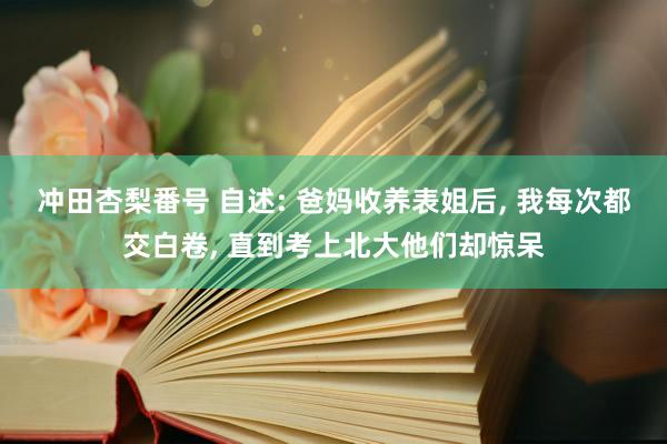 冲田杏梨番号 自述: 爸妈收养表姐后， 我每次都交白卷， 直到考上北大他们却惊呆