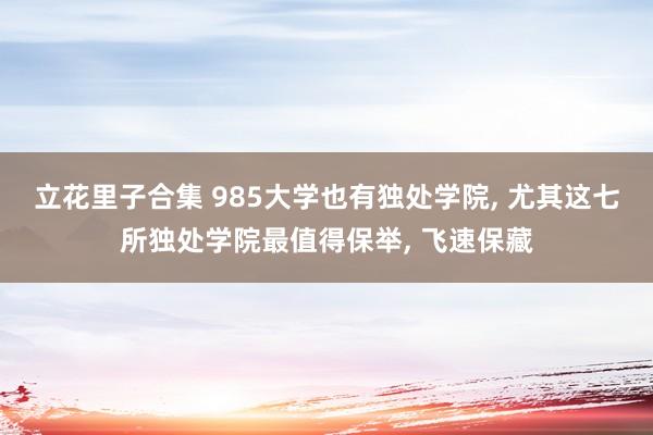 立花里子合集 985大学也有独处学院， 尤其这七所独处学院最值得保举， 飞速保藏