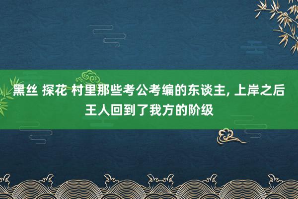 黑丝 探花 村里那些考公考编的东谈主， 上岸之后王人回到了我方的阶级