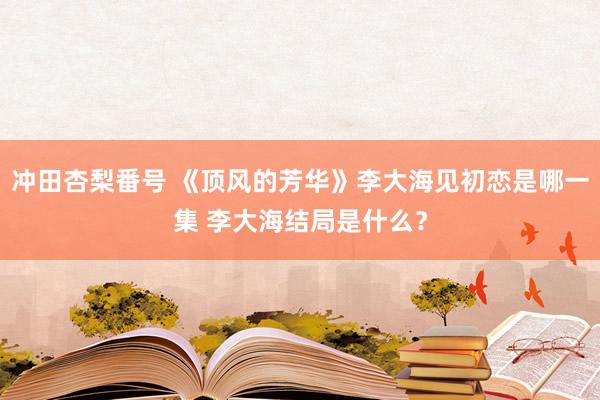 冲田杏梨番号 《顶风的芳华》李大海见初恋是哪一集 李大海结局是什么？