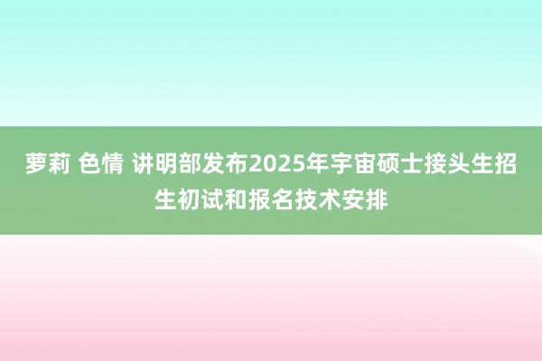 萝莉 色情 讲明部发布2025年宇宙硕士接头生招生初试和报名技术安排