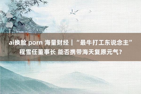 ai换脸 porn 海量财经｜“最牛打工东说念主”程雪任董事长 能否携带海天复原元气？