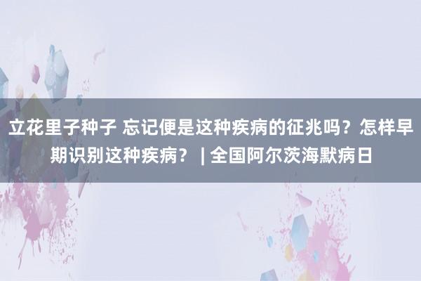 立花里子种子 忘记便是这种疾病的征兆吗？怎样早期识别这种疾病？ | 全国阿尔茨海默病日